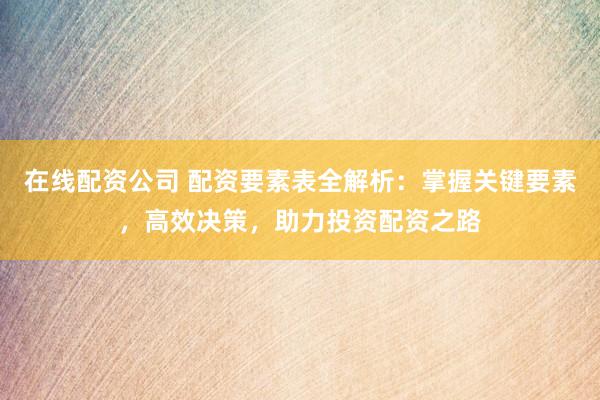 在线配资公司 配资要素表全解析：掌握关键要素，高效决策，助力投资配资之路