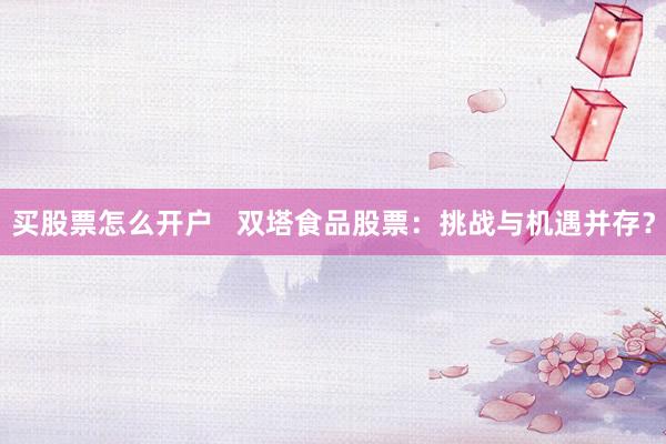 买股票怎么开户   双塔食品股票：挑战与机遇并存？