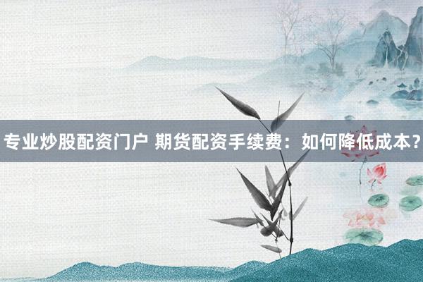 专业炒股配资门户 期货配资手续费:如何降低成本?