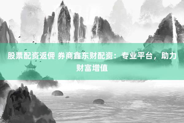 股票配资返佣 券商鑫东财配资:专业平台,助力财富增值