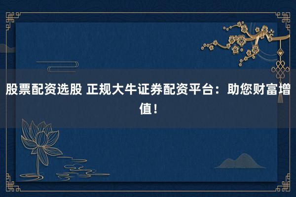 股票配资选股 正规大牛证券配资平台:助您财富增值!
