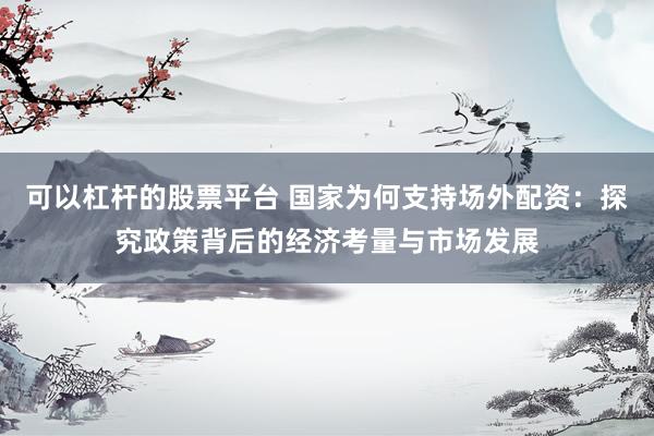可以杠杆的股票平台 国家为何支持场外配资:探究政策背后的经济考量与市场发展