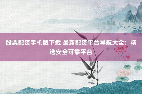 股票配资手机版下载 最新配资平台导航大全：精选安全可靠平台