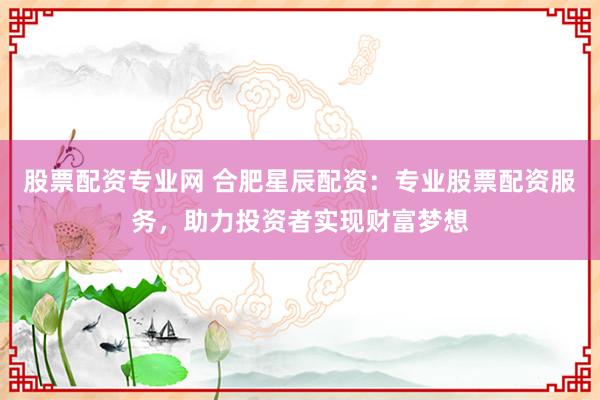 股票配资专业网 合肥星辰配资：专业股票配资服务，助力投资者实现财富梦想