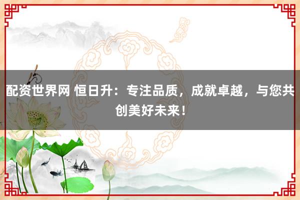 配资世界网 恒日升：专注品质，成就卓越，与您共创美好未来！