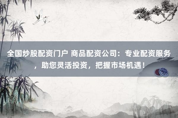 全国炒股配资门户 商品配资公司:专业配资服务,助您灵活投资,把握市场机遇!