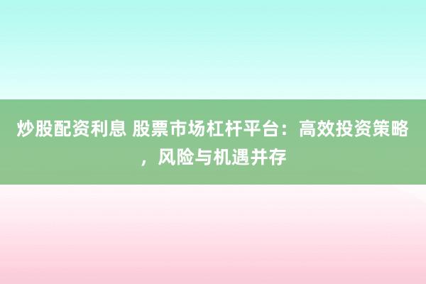 炒股配资利息 股票市场杠杆平台：高效投资策略，风险与机遇并存
