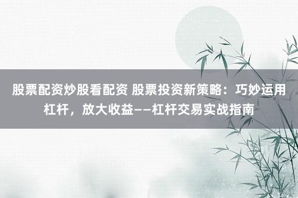 股票配资炒股看配资 股票投资新策略：巧妙运用杠杆，放大收益——杠杆交易实战指南