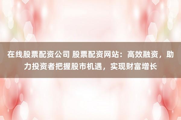 在线股票配资公司 股票配资网站:高效融资,助力投资者把握股市机遇,实现财富增长