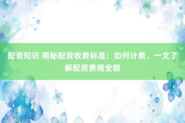 配资知识 揭秘配资收费标准：如何计费，一文了解配资费用全貌