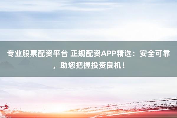 专业股票配资平台 正规配资APP精选：安全可靠，助您把握投资良机！