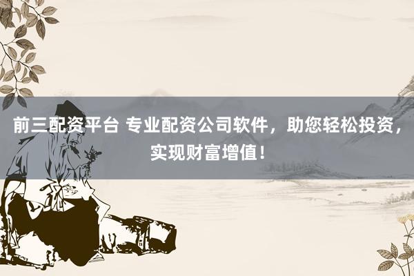 前三配资平台 专业配资公司软件，助您轻松投资，实现财富增值！