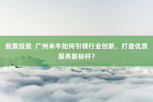 股票投资  广州米牛如何引领行业创新，打造优质服务新标杆？