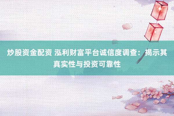 炒股资金配资 泓利财富平台诚信度调查:揭示其真实性与投资可靠性