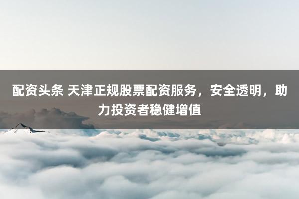 配资头条 天津正规股票配资服务，安全透明，助力投资者稳健增值
