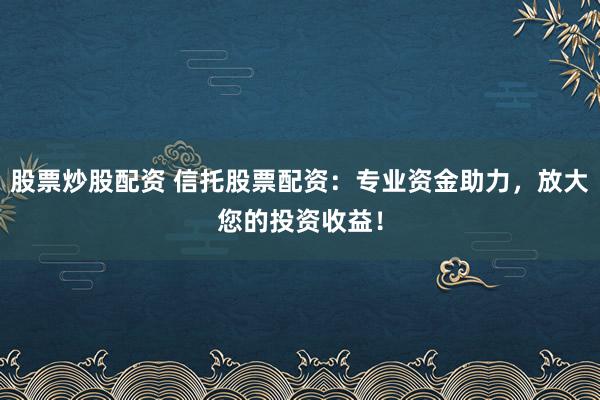 股票炒股配资 信托股票配资：专业资金助力，放大您的投资收益！