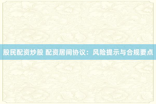 股民配资炒股 配资居间协议:风险提示与合规要点