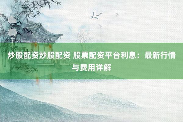 炒股配资炒股配资 股票配资平台利息:最新行情与费用详解