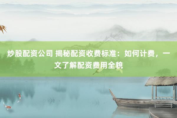 炒股配资公司 揭秘配资收费标准:如何计费,一文了解配资费用全貌