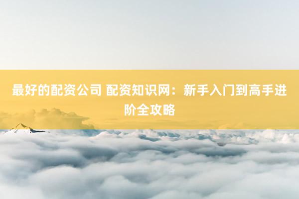 最好的配资公司 配资知识网:新手入门到高手进阶全攻略