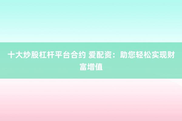 十大炒股杠杆平台合约 爱配资：助您轻松实现财富增值