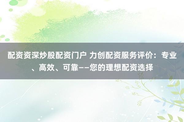 配资资深炒股配资门户 力创配资服务评价：专业、高效、可靠——您的理想配资选择