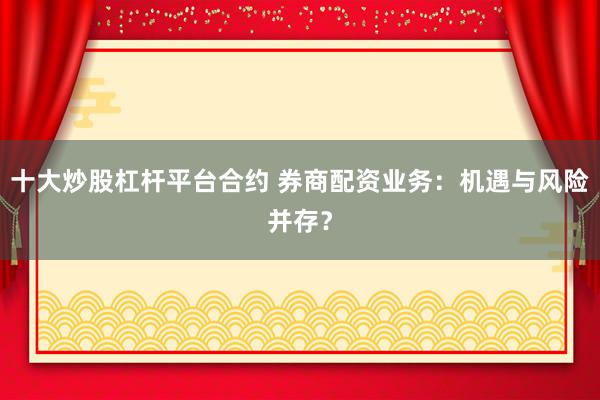 十大炒股杠杆平台合约 券商配资业务：机遇与风险并存？