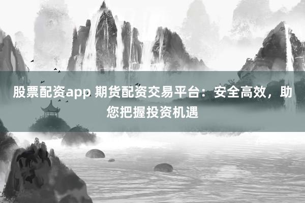 股票配资app 期货配资交易平台:安全高效,助您把握投资机遇