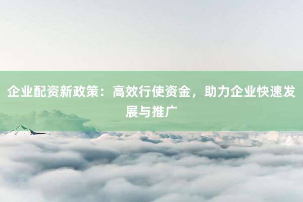 企业配资新政策：高效行使资金，助力企业快速发展与推广