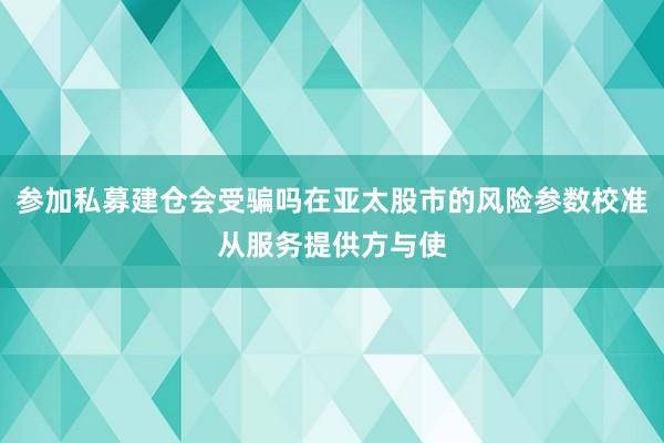 参加私募建仓会受骗吗在亚太股市的风险参数校准从服务提供方与使