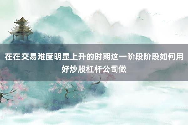 在在交易难度明显上升的时期这一阶段阶段如何用好炒股杠杆公司做