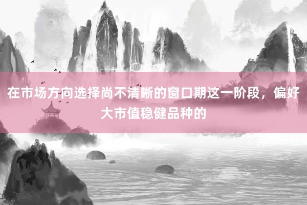 在市场方向选择尚不清晰的窗口期这一阶段，偏好大市值稳健品种的