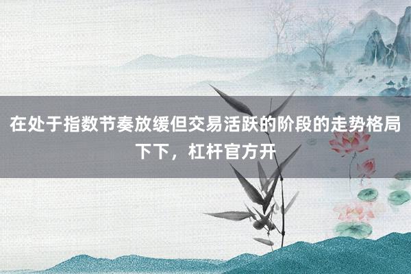 在处于指数节奏放缓但交易活跃的阶段的走势格局下下,杠杆官方开