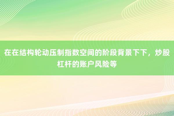在在结构轮动压制指数空间的阶段背景下下,炒股杠杆的账户风险等