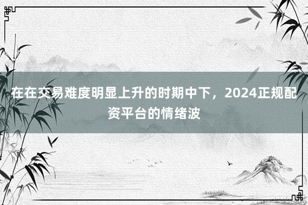 在在交易难度明显上升的时期中下,2024正规配资平台的情绪波