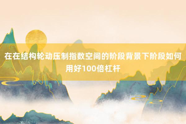 在在结构轮动压制指数空间的阶段背景下阶段如何用好100倍杠杆
