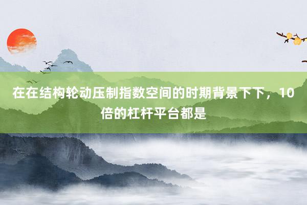 在在结构轮动压制指数空间的时期背景下下,10倍的杠杆平台都是