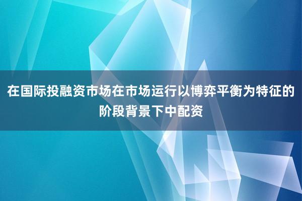 在国际投融资市场在市场运行以博弈平衡为特征的阶段背景下中配资