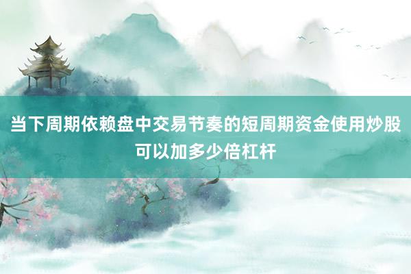 当下周期依赖盘中交易节奏的短周期资金使用炒股可以加多少倍杠杆