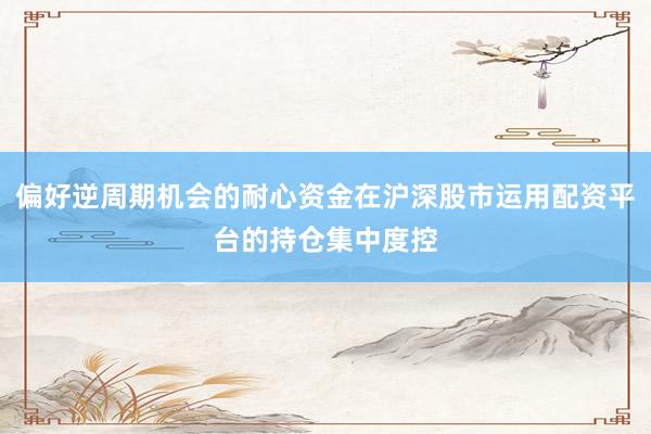 偏好逆周期机会的耐心资金在沪深股市运用配资平台的持仓集中度控