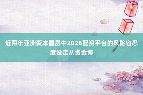 近两年亚洲资本圈层中2026配资平台的风险容忍度设定从资金博