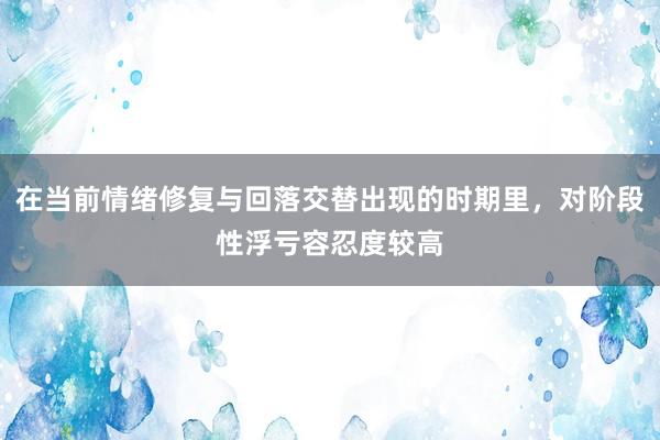 在当前情绪修复与回落交替出现的时期里，对阶段性浮亏容忍度较高