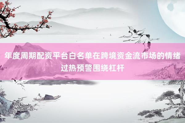 年度周期配资平台白名单在跨境资金流市场的情绪过热预警围绕杠杆