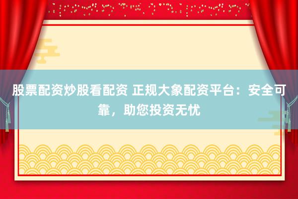 股票配资炒股看配资 正规大象配资平台：安全可靠，助您投资无忧