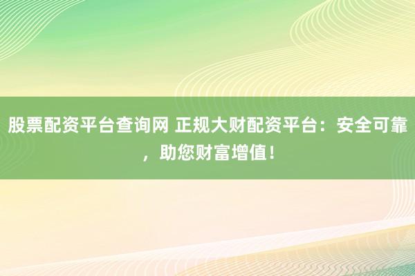 股票配资平台查询网 正规大财配资平台：安全可靠，助您财富增值！