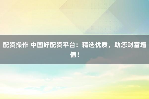 配资操作 中国好配资平台：精选优质，助您财富增值！