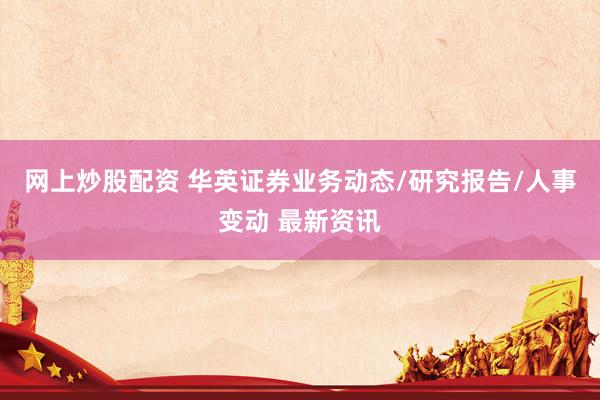 网上炒股配资 华英证券业务动态/研究报告/人事变动 最新资讯
