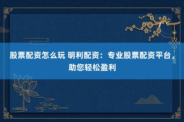 股票配资怎么玩 明利配资：专业股票配资平台，助您轻松盈利