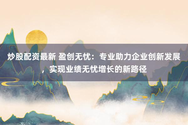 炒股配资最新 盈创无忧：专业助力企业创新发展，实现业绩无忧增长的新路径