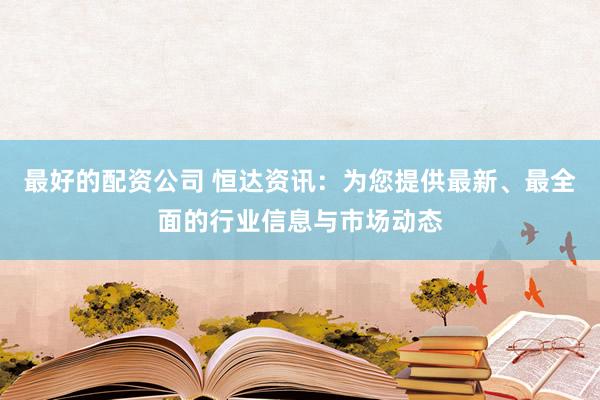 最好的配资公司 恒达资讯：为您提供最新、最全面的行业信息与市场动态